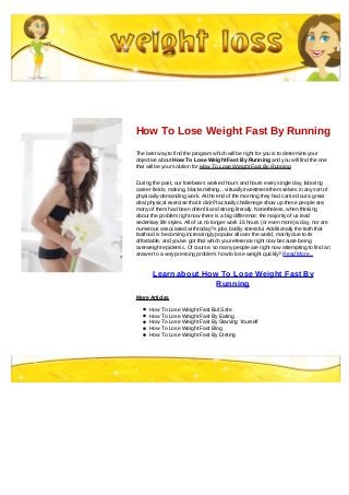 How To Lose Weight Fast By Running
The best way to find the program which will be right for you is to determine your
objective about How To Lose Weight Fast By Running and you will find the one
that will be your solution for How To Lose Weight Fast By Running
During the past, our forebears worked hours and hours every single day, laboring
career fields, making, blacksmithing... virtually investment them selves in any sort of
physically-demanding work. At the end of the morning they had carried out a great
deal physical exercise that it didn?t actually challenege show up these people ate;
many of them had been often fit and strong literally. Nonetheless, when thinking
about the problem right now there is a big difference: the majority of us lead
sedentary life styles. All of us no longer work 16 hours (or even more) a day, nor are
numerous associated with today?s jobs bodily stressful. Additionally the truth that
fastfood is becoming increasingly popular all over the world, mainly due to its
affordable, and you've got that which you reference right now because being
overweight epidemic. Of course, so many people are right now attempting to find an
answer to a very pressing problem: how to lose weight quickly? Read More...
Learn about How To Lose Weight Fast By
Running
More Articles
How To Lose Weight Fast But Safe
How To Lose Weight Fast By Eating
How To Lose Weight Fast By Starving Yourself
How To Lose Weight Fast Blog
How To Lose Weight Fast By Dieting
 