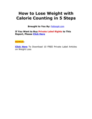 How to Lose Weight with
Calorie Counting in 5 Steps
          Brought to You By: Fatlossplr.com

If You Want to Buy Private Label Rights to This
Report, Please Click Here


BONUS:

Click Here To Download 10 FREE Private Label Articles
on Weight Loss
 
