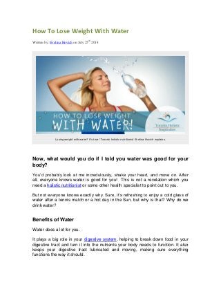 How To Lose Weight With Water
Written by: Evelina Hovich on July 25th
2014
Losing weight with water? It’s true! Toronto holistic nutritionist Evelina Hovich explains.
Now, what would you do if I told you water was good for your
body?
You’d probably look at me incredulously, shake your head, and move on. After
all, everyone knows water is good for you! This is not a revelation which you
need a holistic nutritionist or some other health specialist to point out to you.
But not everyone knows exactly why. Sure, it’s refreshing to enjoy a cold glass of
water after a tennis match or a hot day in the Sun, but why is that? Why do we
drink water?
Benefits of Water
Water does a lot for you.
It plays a big role in your digestive system, helping to break down food in your
digestive tract and turn it into the nutrients your body needs to function. It also
keeps your digestive tract lubricated and moving, making sure everything
functions the way it should.
 