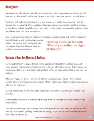 10www.thebridgemaker.com
No Judgments
Judgments are often times rooted in perception, not reality. Judgments are also a piece of
how you see the world, not the way the world, or in this case your partner, actually exists.
The harm with judgments is resentment and anger are typically the outcomes – not the
change that is expected. When a judgment is made, there is an implied belief the behavior
or trait being judged should be corrected. However, the person receiving the judgment does
not always share the same expectation.
As a result, communication is impaired, connection is deteriorated and conflict ensues. To
love deliberately and consciously requires
loving your partner with a different filter
– a cleaner filter that does not have the
residue of past contaminants.
Be Aware of Your Own Thoughts & Feelings
Loving authentically is dependent on loving yourself, first. Before you share love, and
share yourself with someone, it is important to beware of what you want. Reality suggests,
however, we fall in love and begin relationships before we have a clear idea of our own true
feelings.
When this happens, there is still plenty of time to discover your needs – this is called
growth. Give yourself opportunities outside of the relationship. Build friendships and pursue
interests on your own.
A good relationship exists when both people can live without the other, but choose to be
together.
A relationship built on a foundation of sharing different interests cultivates more life and
depth into it.
You own your thoughts and feelings. These make you unique and keep you grounded with
who you really are or growing to become. By doing so, you are in a much better position to
love freely and honestly.
Here’s a question for you,
“Would you rather be right,
or happy?”
 
