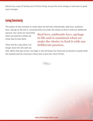 11www.thebridgemaker.com
Nature has a way of taking care of those things we put the most energy in and want to grow
even stronger.
Loving Consciously
The power of love extends its reach when we will love intentionally. Real love, authentic
love, springs to life and is sustained when we make the choice to feed it with our deliberate
passion. Our souls are nourished
when our partners realize we
know how to love them.
There will be a day when I no
longer share this life with my
wife. When that day arrives, my hope is she will know my intent was to discover exactly what
she wanted and my conscious choice was to give her more of that.
Real love, authentic love, springs
to life and is sustained when we
make the choice to feed it with our
deliberate passion.
d
 