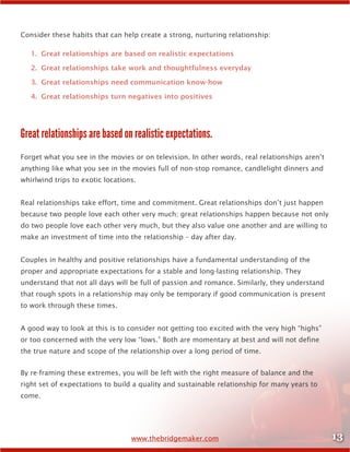13www.thebridgemaker.com
Consider these habits that can help create a strong, nurturing relationship:
1.	 Great relationships are based on realistic expectations
2.	 Great relationships take work and thoughtfulness everyday
3.	 Great relationships need communication know-how
4.	 Great relationships turn negatives into positives
Great relationships are based on realistic expectations.
Forget what you see in the movies or on television. In other words, real relationships aren’t
anything like what you see in the movies full of non-stop romance, candlelight dinners and
whirlwind trips to exotic locations.
Real relationships take effort, time and commitment. Great relationships don’t just happen
because two people love each other very much; great relationships happen because not only
do two people love each other very much, but they also value one another and are willing to
make an investment of time into the relationship – day after day.
Couples in healthy and positive relationships have a fundamental understanding of the
proper and appropriate expectations for a stable and long-lasting relationship. They
understand that not all days will be full of passion and romance. Similarly, they understand
that rough spots in a relationship may only be temporary if good communication is present
to work through these times.
A good way to look at this is to consider not getting too excited with the very high “highs”
or too concerned with the very low “lows.” Both are momentary at best and will not define
the true nature and scope of the relationship over a long period of time.
By re-framing these extremes, you will be left with the right measure of balance and the
right set of expectations to build a quality and sustainable relationship for many years to
come.
 