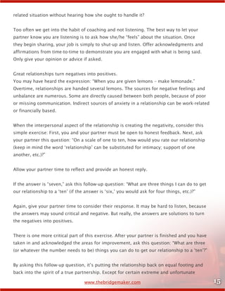 15www.thebridgemaker.com
related situation without hearing how she ought to handle it?
Too often we get into the habit of coaching and not listening. The best way to let your
partner know you are listening is to ask how she/he “feels” about the situation. Once
they begin sharing, your job is simply to shut-up and listen. Offer acknowledgments and
affirmations from time-to-time to demonstrate you are engaged with what is being said.
Only give your opinion or advice if asked.
Great relationships turn negatives into positives.
You may have heard the expression: “When you are given lemons – make lemonade.”
Overtime, relationships are handed several lemons. The sources for negative feelings and
unbalance are numerous. Some are directly caused between both people, because of poor
or missing communication. Indirect sources of anxiety in a relationship can be work-related
or financially based.
When the interpersonal aspect of the relationship is creating the negativity, consider this
simple exercise: First, you and your partner must be open to honest feedback. Next, ask
your partner this question: “On a scale of one to ten, how would you rate our relationship
(keep in mind the word ‘relationship’ can be substituted for intimacy; support of one
another, etc.)?”
Allow your partner time to reflect and provide an honest reply.
If the answer is “seven,” ask this follow-up question: “What are three things I can do to get
our relationship to a ‘ten’ (if the answer is ‘six,’ you would ask for four things, etc.)?”
Again, give your partner time to consider their response. It may be hard to listen, because
the answers may sound critical and negative. But really, the answers are solutions to turn
the negatives into positives.
There is one more critical part of this exercise. After your partner is finished and you have
taken in and acknowledged the areas for improvement, ask this question: “What are three
(or whatever the number needs to be) things you can do to get our relationship to a ‘ten’?”
By asking this follow-up question, it’s putting the relationship back on equal footing and
back into the spirit of a true partnership. Except for certain extreme and unfortunate
 