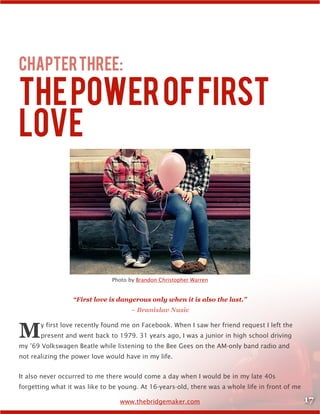 17www.thebridgemaker.com
ChapterThree:
ThePowerofFirst
Love
Photo by Brandon Christopher Warren
“First love is dangerous only when it is also the last.”
– Branislav Nusic
My first love recently found me on Facebook. When I saw her friend request I left the
present and went back to 1979. 31 years ago, I was a junior in high school driving
my ’69 Volkswagen Beatle while listening to the Bee Gees on the AM-only band radio and
not realizing the power love would have in my life.
It also never occurred to me there would come a day when I would be in my late 40s
forgetting what it was like to be young. At 16-years-old, there was a whole life in front of me
 
