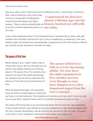 18www.thebridgemaker.com
and with no need to rush.
Like most, when I was a child I had several childhood crushes. I had crushes on teachers,
girls I saw on television, and I had a huge
crush on a young lady in Kindergarten
named Sonya who always wore plaid
jumpers. These crushes eventually lead me
to my first intimate relationship and to my
first love.
It was in this relationship when I first considered what it would be like to share a life with
someone else and what I wanted from love. It was an awakening, an awareness, that I was
worthy to give and receive love unconditionally. I experienced my first love almost a lifetime
ago, but the lessons learned are still with me today.
The power of first love
Before falling in love, I didn’t realize I get to
choose who to love. We may naturally love our
parents and siblings without even thinking
about it. The power of our first romantic love
extends our view of the world and provides
the awareness we are free to experience the
pleasure of love and not just the presence of
love.
When we become teenagers, the separation
from our family of origin begins to widen and
our focus is turned inside-out. The temptation of a world we can now reach in our cars and,
once we get there, enjoy the touch and kiss of another becomes too great to resist.
The power of first love tells us we are becoming adults. We now have the right equipment
to love another person, even though we may have skipped over a few important pages from
the user’s manual. Nevertheless, we fall into love fast and we can fall very hard. The power
of first love is never repeated in subsequent relationships; nor should it be.
I experienced my first love
almost a lifetime ago, but the
lessons learned are still with
me today.
The power of first love
tells us we are becoming
adults. We now have
the right equipment to
love another person,
even though we may
have skipped over a few
important pages from the
user’s manual.
 