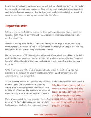 19www.thebridgemaker.com
I guess in a perfect world, we would wake up and find ourselves in our second relationship,
but we would miss out on an experience filled with so much euphoria that our appetite to
want to be in love and experience the joy it can bring might be diminished to the point it
could keep us from ever sharing our hearts in the first place.
The power of our actions
Falling in love for the first time showed me the power my actions can have. It was in the
spring of 1979 when my girlfriend and I found ourselves in love and committed to one
another exclusively.
Months of passing notes in class, flirting and finding the courage to act on an exciting
curiosity lead to our first date and to the awareness our feelings ran deep. It was this way
throughout the rest of the spring and into the summer.
During the summer of 1979 I worked as a lifeguard. When school started later in the fall, I
noticed other girls were interested in me, too. I felt confident with my lifeguard’s tan and
broad-shouldered build that I initiated the break-up to make myself available for those
interests.
Without warning and without good cause, I abruptly ended the relationship. It never
occurred to me the pain my actions would cause. When I asked for forgiveness and
reconciliation, it was not granted.
At that moment, now as a 17-year-old, my awareness of life and love shifted from a selfish
mindset to one that showed me the power my
actions have to bring happiness and sadness alike
into the life of another. The world was no longer all
about me – my actions affected the lives of others.
My first love created the force necessary for the final
push. My fall from adolescence was now complete. I
had become an adult whether I was ready or not.
My first love created the
force necessary for the
final push. My fall from
adolescence was now
complete. I had become
an adult whether I was
ready or not.
 