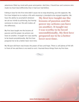 21www.thebridgemaker.com
adventures filled my mind with great anticipation. And then, I found love and someone who
made my heart beat differently than it had ever had before.
Falling in love for the first time didn’t cause me to stop dreaming. Just the opposite. My
first love helped me to realize a life with meaning is intended to be enjoyed together. We
have the ability to accomplish whatever
we set our minds to achieving, but having
someone to share our life with makes all
the difference.
My first love taught me the lessons of
passion and the power my actions can
have on another. It taught me I was worthy
to be loved unconditionally. My first love
prepared me to be a better lover next time.
My 48-year-old heart now knows the power of love and hope. There is still plenty of life left
in front of me and there is no need to rush. I learned these things from my first love.
My first love taught me the
lessons of passion and the
power my actions can have
on another. It taught me
I was worthy to be loved
unconditionally. My first love
prepared me to be a better
lover next time.
d
 