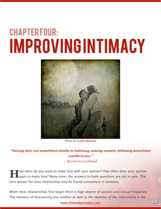 22www.thebridgemaker.com
ChapterFour:
ImprovingIntimacy	
Photo by Grafik Mekanik
“Among men, sex sometimes results in intimacy; among women, intimacy sometimes
results in sex.”
– Barbara Cartland
How often do you want to make love with your partner? How often does your partner
want to make love? Many times the answers to both questions are not in sync. The
best answer for your relationship may be found somewhere in between.
When most relationships first begin there is high degree of passion and sexual frequency.
The newness of discovering one another as well as the newness of the relationship is the
 