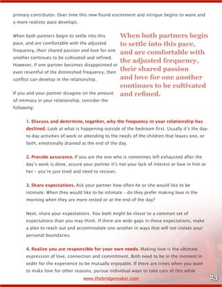 23www.thebridgemaker.com
primary contributor. Over time this new-found excitement and intrigue begins to wane and
a more realistic pace develops.
When both partners begin to settle into this
pace, and are comfortable with the adjusted
frequency, their shared passion and love for one
another continues to be cultivated and refined.
However, if one partner becomes disappointed or
even resentful of the diminished frequency, then
conflict can develop in the relationship.
If you and your partner disagree on the amount
of intimacy in your relationship, consider the
following:
1. Discuss and determine, together, why the frequency in your relationship has
declined. Look at what is happening outside of the bedroom first. Usually it’s the day-
to-day activities of work or attending to the needs of the children that leaves one, or
both, emotionally drained at the end of the day.
2. Provide assurance. If you are the one who is sometimes left exhausted after the
day’s work is done, assure your partner it’s not your lack of interest or love in him or
her – you’re just tired and need to recover.
3. Share expectations. Ask your partner how often he or she would like to be
intimate. When they would like to be intimate – do they prefer making love in the
morning when they are more rested or at the end of the day?
Next, share your expectations. You both might be closer to a common set of
expectations than you may think. If there are wide gaps in these expectations, make
a plan to reach out and accommodate one another in ways that will not violate your
personal boundaries.
4. Realize you are responsible for your own needs. Making love is the ultimate
expression of love, connection and commitment. Both need to be in the moment in
order for the experience to be mutually enjoyable. If there are times when you want
to make love for other reasons, pursue individual ways to take care of this while
When both partners begin
to settle into this pace,
and are comfortable with
the adjusted frequency,
their shared passion
and love for one another
continues to be cultivated
and refined.
 