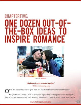25www.thebridgemaker.com
ChapterFive:
One Dozen Out-of-
the-Box Ideas to
Inspire Romance
Photo by bigbirdz
“My heart is ever at your service.”
– William Shakespeare
Often the times the gifts we give from the heart are the ones cherished the most.
Mary Beth and I made a pact several years ago not to exchange token or cliché gifts
on special days like birthdays, our wedding anniversary or Mother’s and Father’s Day. Gifts
 