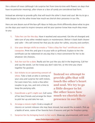 26www.thebridgemaker.com
like a dozen of roses (although I do surprise her from time-to-time with flowers on days that
have no particular meaning), after-shave or a box of candy are considered bad form.
Instead we attempt to provide gifts that will touch the other’s heart and soul. We try to go a
little deeper to let the other know how much we cherish their presence in our life.
Here are one dozen out-of-the-box gift ideas to help you think differently about what to give
on the days your want to inspire romance and let your partner know how much they mean
to you:
1.	 Take her car for the day. Have it washed and vacuumed. Get the oil changed and
take care of any other needed repairs or maintenance. Deliver it back both cleaner
and safer – this will remind her that you do value her safety, security and comfort.
2.	 Use your design skills to create a “Take a Day for You” certificate on the
computer. Print this and give it to your wife or girlfriend. Explain to her the
certificate can be redeemed on any day that is most convenient for her to do
whatever she chooses.
3.	 Ask her out for a date. Really ask her just like you did in the beginning. Call her
and say the words. Let her know you don’t take her, or the time you share
together for granted.
4.	 Get tickets to an upcoming concert of
show. Take a look at who is coming to
your area and surprise her with tickets.
For even more fun, invite a few other
couples to go, too, and rent a limo to
keep the partying safe.
5.	 Coordinate a girl’s night out. Call some
of her best friends and arrange for them
to pick her up and take her out.
6.	 Arrange a movie night. Grab a couple of
classics or current releases she may have missed, but would like to watch. Pick up
a bottle of wine, some of her favorite hors d’oeuvres and get the fireplace going.
7.	 Surprise her by bringing lunch to her work. Show-up, unannounced, with lunch
Instead we attempt to
provide gifts that will
touch the other’s heart
and soul. We try to go
a little deeper to let
the other know how
much we cherish their
presence in our life.
 