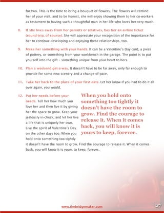 27www.thebridgemaker.com
for two. This is the time to bring a bouquet of flowers. The flowers will remind
her of your visit, and to be honest, she will enjoy showing them to her co-workers
as testament to having such a thoughtful man in her life who loves her very much.
8.	 If she lives away from her parents or relatives, buy her an airline ticket
(round-trip, of course). She will appreciate your recognition of the importance for
her to continue developing and enjoying these relationships, too.
9.	 Make her something with your hands. It can be a Valentine’s Day card, a piece
of pottery, or something from your workbench in the garage. The point is to put
yourself into the gift – something unique from your heart to hers.
10.	 Plan a weekend get-a-way. It doesn’t have to be far away, only far enough to
provide for some new scenery and a change-of-pace.
11.	 Take her back to the place of your first date. Let her know if you had to do it all
over again, you would.
12.	 Put her needs before your
needs. Tell her how much you
love her and then live it by giving
her the space to grow. Keep your
jealously in-check, and let her live
a life that is uniquely her own.
Live the spirit of Valentine’s Day
on the other days too. When you
hold onto something too tightly
it doesn’t have the room to grow. Find the courage to release it. When it comes
back, you will know it is yours to keep, forever.
When you hold onto
something too tightly it
doesn’t have the room to
grow. Find the courage to
release it. When it comes
back, you will know it is
yours to keep, forever.
 