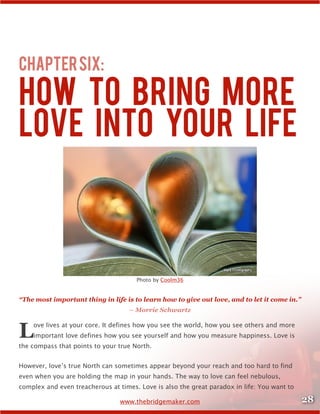 28www.thebridgemaker.com
ChapterSix:
How to Bring More
Love inTo Your Life
Photo by Coolm36
“The most important thing in life is to learn how to give out love, and to let it come in.”
– Morrie Schwartz
Love lives at your core. It defines how you see the world, how you see others and more
important love defines how you see yourself and how you measure happiness. Love is
the compass that points to your true North.
However, love’s true North can sometimes appear beyond your reach and too hard to find
even when you are holding the map in your hands. The way to love can feel nebulous,
complex and even treacherous at times. Love is also the great paradox in life: You want to
 