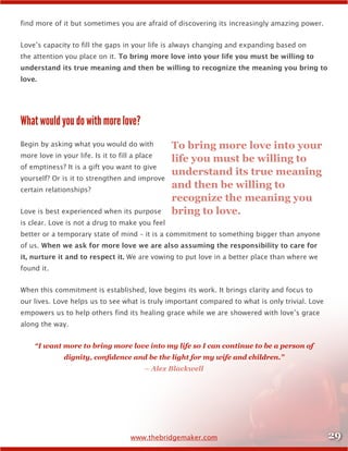 29www.thebridgemaker.com
find more of it but sometimes you are afraid of discovering its increasingly amazing power.
Love’s capacity to fill the gaps in your life is always changing and expanding based on
the attention you place on it. To bring more love into your life you must be willing to
understand its true meaning and then be willing to recognize the meaning you bring to
love.
What would you do with more love?
Begin by asking what you would do with
more love in your life. Is it to fill a place
of emptiness? It is a gift you want to give
yourself? Or is it to strengthen and improve
certain relationships?
Love is best experienced when its purpose
is clear. Love is not a drug to make you feel
better or a temporary state of mind – it is a commitment to something bigger than anyone
of us. When we ask for more love we are also assuming the responsibility to care for
it, nurture it and to respect it. We are vowing to put love in a better place than where we
found it.
When this commitment is established, love begins its work. It brings clarity and focus to
our lives. Love helps us to see what is truly important compared to what is only trivial. Love
empowers us to help others find its healing grace while we are showered with love’s grace
along the way.
“I want more to bring more love into my life so I can continue to be a person of
dignity, confidence and be the light for my wife and children.”
– Alex Blackwell
To bring more love into your
life you must be willing to
understand its true meaning
and then be willing to
recognize the meaning you
bring to love.
 