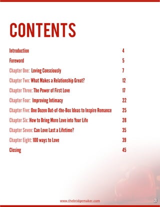 3www.thebridgemaker.com
Contents
Introduction	 	 	 	 	 	 	 	 	 	 4
Foreword	 	 	 	 	 	 	 	 	 	 	 5
Chapter One:  Loving Consciously	 	 	 	 	 	 	 7
Chapter Two: What Makes a Relationship Great?	 	 	 	 12
Chapter Three: The Power of First Love	 	 	 	 	 	 17
Chapter Four:  Improving Intimacy	 	 	 	 	 	 	 22
Chapter Five: One Dozen Out-of-the-Box Ideas to Inspire Romance		 25
Chapter Six: How to Bring More Love into Your Life	 	 	 	 28
Chapter Seven: Can Love Last a Lifetime?		 	 	 	 	 35
Chapter Eight: 100 ways to Love	 	 	 	 	 	 	 39
Closing	 	 	 	 	 	 	 	 	 	 	 45
 