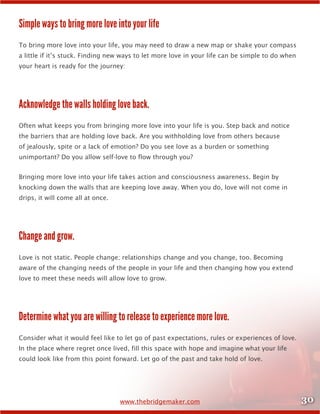30www.thebridgemaker.com
Simple ways to bring more love into your life
To bring more love into your life, you may need to draw a new map or shake your compass
a little if it’s stuck. Finding new ways to let more love in your life can be simple to do when
your heart is ready for the journey:
Acknowledge the walls holding love back.
Often what keeps you from bringing more love into your life is you. Step back and notice
the barriers that are holding love back. Are you withholding love from others because
of jealously, spite or a lack of emotion? Do you see love as a burden or something
unimportant? Do you allow self-love to flow through you?
Bringing more love into your life takes action and consciousness awareness. Begin by
knocking down the walls that are keeping love away. When you do, love will not come in
drips, it will come all at once.
Change and grow.
Love is not static. People change; relationships change and you change, too. Becoming
aware of the changing needs of the people in your life and then changing how you extend
love to meet these needs will allow love to grow.
Determine what you are willing to release to experience more love.
Consider what it would feel like to let go of past expectations, rules or experiences of love.
In the place where regret once lived, fill this space with hope and imagine what your life
could look like from this point forward. Let go of the past and take hold of love.
 
