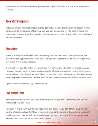 32www.thebridgemaker.com
present for your children. Practice giving more of yourself. With practice, love will grow in
strength.
Know what’s temporary.
Shortcuts in love may feel good, but they don’t last. Instant gratification isn’t really love at
all. Commit to the journey of learning how you can bring more love to others. Resist the
temptation of doing what feels good at the moment and replace it with what you really want
for the long term.
Choose Love.
There is a difference between love, the feeling and love the choice. Throughout life, we
often have the opportunity to fall in love. Feelings of excitement are often associated with
love when it is first experienced.
It can feel very good to fall in love and it can feel very empty when the love is taken away.
However, in order to live a happy and purposeful life it is important to choose to become a
loving person. Even though we can’t always control or predict when we may feel love, we do
have the power to choose to become love. We get to choose when and how to act with love.
Opportunities exist every day to choose love.
Love yourself, first.
Before you can share love, you must first have love for yourself. Otherwise, how can you
share what you don’t have?
However, it may be difficult to find happiness and peace if you don’t think of yourself as
worthy of receiving love. Self love is the most important element of becoming a spiritually
healthy person. Love for self gives you balance, it centers you, and it keeps you on track
when circumstances in life attempt to derail you.
 
