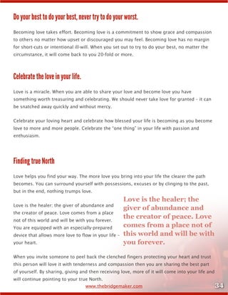 34www.thebridgemaker.com
Do your best to do your best, never try to do your worst.
Becoming love takes effort. Becoming love is a commitment to show grace and compassion
to others no matter how upset or discouraged you may feel. Becoming love has no margin
for short-cuts or intentional ill-will. When you set out to try to do your best, no matter the
circumstance, it will come back to you 20-fold or more.
Celebrate the love in your life.
Love is a miracle. When you are able to share your love and become love you have
something worth treasuring and celebrating. We should never take love for granted – it can
be snatched away quickly and without mercy.
Celebrate your loving heart and celebrate how blessed your life is becoming as you become
love to more and more people. Celebrate the “one thing” in your life with passion and
enthusiasm.
Finding true North
Love helps you find your way. The more love you bring into your life the clearer the path
becomes. You can surround yourself with possessions, excuses or by clinging to the past,
but in the end, nothing trumps love.
Love is the healer; the giver of abundance and
the creator of peace. Love comes from a place
not of this world and will be with you forever.
You are equipped with an especially-prepared
device that allows more love to flow in your life –
your heart.
When you invite someone to peel back the clenched fingers protecting your heart and trust
this person will love it with tenderness and compassion then you are sharing the best part
of yourself. By sharing, giving and then receiving love, more of it will come into your life and
will continue pointing to your true North.
Love is the healer; the
giver of abundance and
the creator of peace. Love
comes from a place not of
this world and will be with
you forever.
 