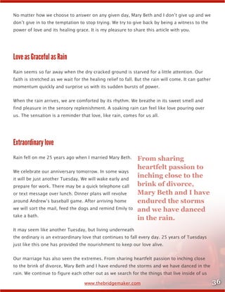 36www.thebridgemaker.com
No matter how we choose to answer on any given day, Mary Beth and I don’t give up and we
don’t give in to the temptation to stop trying. We try to give back by being a witness to the
power of love and its healing grace. It is my pleasure to share this article with you.
Love as Graceful as Rain
Rain seems so far away when the dry cracked ground is starved for a little attention. Our
faith is stretched as we wait for the healing relief to fall. But the rain will come. It can gather
momentum quickly and surprise us with its sudden bursts of power.
When the rain arrives, we are comforted by its rhythm. We breathe in its sweet smell and
find pleasure in the sensory replenishment. A soaking rain can feel like love pouring over
us. The sensation is a reminder that love, like rain, comes for us all.
Extraordinary love
Rain fell on me 25 years ago when I married Mary Beth.
We celebrate our anniversary tomorrow. In some ways
it will be just another Tuesday. We will wake early and
prepare for work. There may be a quick telephone call
or text message over lunch. Dinner plans will revolve
around Andrew’s baseball game. After arriving home
we will sort the mail, feed the dogs and remind Emily to
take a bath.
It may seem like another Tuesday, but living underneath
the ordinary is an extraordinary love that continues to fall every day. 25 years of Tuesdays
just like this one has provided the nourishment to keep our love alive.
Our marriage has also seen the extremes. From sharing heartfelt passion to inching close
to the brink of divorce, Mary Beth and I have endured the storms and we have danced in the
rain. We continue to figure each other out as we search for the things that live inside of us
From sharing
heartfelt passion to
inching close to the
brink of divorce,
Mary Beth and I have
endured the storms
and we have danced
in the rain.
 