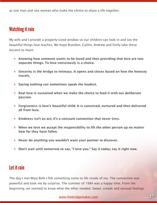 37www.thebridgemaker.com
as one man and one woman who make the choice to share a life together.
Watching it rain
My wife and I provide a properly-sized window so our children can look in and see the
beautiful things love teaches. We hope Brandon, Caitlin, Andrew and Emily take these
lessons to heart:
»» Knowing how someone wants to be loved and then providing that love are two
separate things. To love consciously is a choice.
»» Sincerity is the bridge to intimacy. It opens and closes based on how the honesty
travels.
»» Saying nothing can sometimes speak the loudest.
»» Real love is sustained when we make the choice to feed it with our deliberate
passion.
»» Forgiveness is love’s beautiful child. It is conceived, nurtured and then delivered
all from love.
»» Kindness isn’t an act; it’s a constant connection that never tires.
»» When we love we accept the responsibility to lift the other person up no matter
how far they have fallen.
»» Never do anything you wouldn’t want your partner to discover.
»» Don’t wait until tomorrow to say, “I love you.” Say it today; say it right now.
Let it rain
The day I met Mary Beth I felt something come to life inside of me. The connection was
powerful and took me by surprise. The summer of 1984 was a happy time. From the
beginning, we seemed to know what the other needed. Sweet, simple and sensual feelings
 