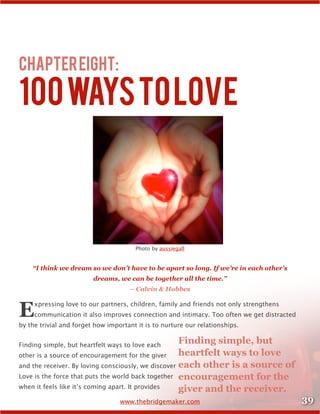 39www.thebridgemaker.com
ChapterEight:
100waystoLove
Photo by aussiegall
“I think we dream so we don’t have to be apart so long. If we’re in each other’s
dreams, we can be together all the time.”
– Calvin & Hobbes
Expressing love to our partners, children, family and friends not only strengthens
communication it also improves connection and intimacy. Too often we get distracted
by the trivial and forget how important it is to nurture our relationships.
Finding simple, but heartfelt ways to love each
other is a source of encouragement for the giver
and the receiver. By loving consciously, we discover
Love is the force that puts the world back together
when it feels like it’s coming apart. It provides
Finding simple, but
heartfelt ways to love
each other is a source of
encouragement for the
giver and the receiver.
 