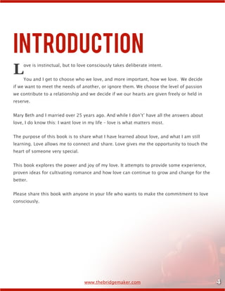 4www.thebridgemaker.com
Introduction
Love is instinctual, but to love consciously takes deliberate intent.
You and I get to choose who we love, and more important, how we love. We decide
if we want to meet the needs of another, or ignore them. We choose the level of passion
we contribute to a relationship and we decide if we our hearts are given freely or held in
reserve.
Mary Beth and I married over 25 years ago. And while I don’t’ have all the answers about
love, I do know this: I want love in my life – love is what matters most.
The purpose of this book is to share what I have learned about love, and what I am still
learning. Love allows me to connect and share. Love gives me the opportunity to touch the
heart of someone very special.
This book explores the power and joy of my love. It attempts to provide some experience,
proven ideas for cultivating romance and how love can continue to grow and change for the
better.
Please share this book with anyone in your life who wants to make the commitment to love
consciously.
 