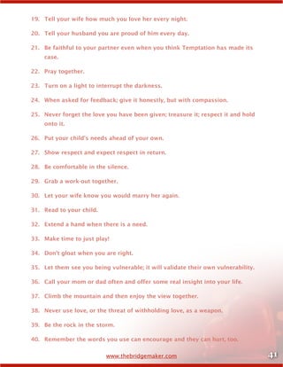 41www.thebridgemaker.com
19.	 Tell your wife how much you love her every night.
20.	 Tell your husband you are proud of him every day.
21.	 Be faithful to your partner even when you think Temptation has made its
case.
22.	 Pray together.
23.	 Turn on a light to interrupt the darkness.
24.	 When asked for feedback; give it honestly, but with compassion.
25.	 Never forget the love you have been given; treasure it; respect it and hold
onto it.
26.	 Put your child’s needs ahead of your own.
27.	 Show respect and expect respect in return.
28.	 Be comfortable in the silence.
29.	 Grab a work-out together.
30.	 Let your wife know you would marry her again.
31.	 Read to your child.
32.	 Extend a hand when there is a need.
33.	 Make time to just play!
34.	 Don’t gloat when you are right.
35.	 Let them see you being vulnerable; it will validate their own vulnerability.
36.	 Call your mom or dad often and offer some real insight into your life.
37.	 Climb the mountain and then enjoy the view together.
38.	 Never use love, or the threat of withholding love, as a weapon.
39.	 Be the rock in the storm.
40.	 Remember the words you use can encourage and they can hurt, too.
 