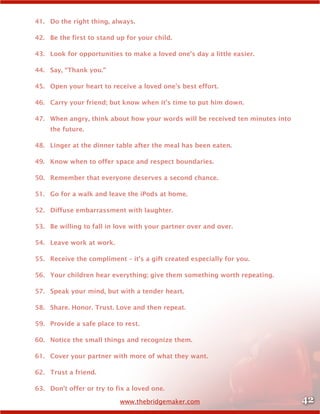 42www.thebridgemaker.com
41.	 Do the right thing, always.
42.	 Be the first to stand up for your child.
43.	 Look for opportunities to make a loved one’s day a little easier.
44.	 Say, “Thank you.”
45.	 Open your heart to receive a loved one’s best effort.
46.	 Carry your friend; but know when it’s time to put him down.
47.	 When angry, think about how your words will be received ten minutes into
the future.
48.	 Linger at the dinner table after the meal has been eaten.
49.	 Know when to offer space and respect boundaries.
50.	 Remember that everyone deserves a second chance.
51.	 Go for a walk and leave the iPods at home.
52.	 Diffuse embarrassment with laughter.
53.	 Be willing to fall in love with your partner over and over.
54.	 Leave work at work.
55.	 Receive the compliment – it’s a gift created especially for you.
56.	 Your children hear everything; give them something worth repeating.
57.	 Speak your mind, but with a tender heart.
58.	 Share. Honor. Trust. Love and then repeat.
59.	 Provide a safe place to rest.
60.	 Notice the small things and recognize them.
61.	 Cover your partner with more of what they want.
62.	 Trust a friend.
63.	 Don’t offer or try to fix a loved one.
 