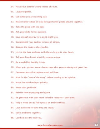 43www.thebridgemaker.com
64.	 Place your partner’s hand inside of yours.
65.	 Laugh together.
66.	 Call when you are running late.
67.	 Watch home videos or look through family photo albums together.
68.	 Take the good with the bad.
69.	 Ask your child for his opinion.
70.	 Save enough energy for a good-night kiss.
71.	 Compliment your partner in front of others.
72.	 Become the loudest cheerleader.
73.	 Live in the here and now with those closest to your heart.
74.	 Tell your loved ones what they mean to you.
75.	 Be a model for healthy living.
76.	 When your partner comes home stop what you are doing and greet her.
77.	 Demonstrate self-acceptance and self-love.
78.	 Wait for the “rest of the story” before coming to an opinion.
79.	 Make the relationship a priority.
80.	 Show your gratitude.
81.	 Refrain from expecting perfection.
82.	 Be generous with your most valuable resource – your time.
83.	 Help a loved one to feel special on their birthday.
84.	 Love each one for who they are today.
85.	 Solve problems together.
86.	 Let them see the real you.
 
