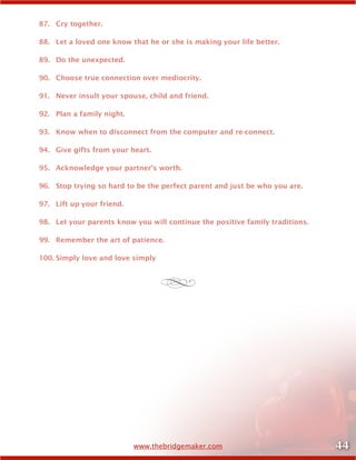 44www.thebridgemaker.com
87.	 Cry together.
88.	 Let a loved one know that he or she is making your life better.
89.	 Do the unexpected.
90.	 Choose true connection over mediocrity.
91.	 Never insult your spouse, child and friend.
92.	 Plan a family night.
93.	 Know when to disconnect from the computer and re-connect.
94.	 Give gifts from your heart.
95.	 Acknowledge your partner’s worth.
96.	 Stop trying so hard to be the perfect parent and just be who you are.
97.	 Lift up your friend.
98.	 Let your parents know you will continue the positive family traditions.
99.	 Remember the art of patience.
100.	Simply love and love simply
d
 