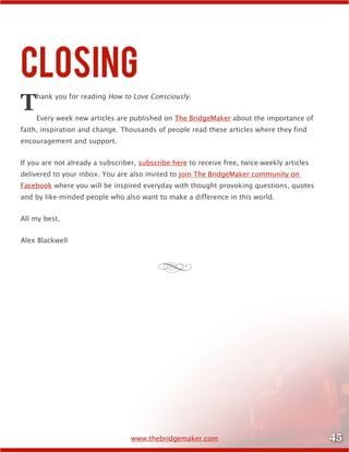 45www.thebridgemaker.com
Closing
Thank you for reading How to Love Consciously.
Every week new articles are published on The BridgeMaker about the importance of
faith, inspiration and change. Thousands of people read these articles where they find
encouragement and support.
If you are not already a subscriber, subscribe here to receive free, twice-weekly articles
delivered to your inbox. You are also invited to join The BridgeMaker community on
Facebook where you will be inspired everyday with thought provoking questions, quotes
and by like-minded people who also want to make a difference in this world.
All my best,
Alex Blackwell
d
 