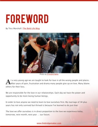 5www.thebridgemaker.com
Foreword
By Tess Marshall | The Bold Life Blog
At a very young age we are taught to look for love in all the wrong people and places.
After years of pain, frustration and drama many people give up on love. Many blame
others for their loss.
We are responsible for the love in our relationships. Each day we have the power and
opportunity to be more loving human beings.
In order to love anyone we need to learn to love ourselves first. My marriage of 38 plus
years has not only survived but thrived is because I’ve learned to do just that.
The love we offer ourselves is in direct proportion to the love we experience today,
tomorrow, next month, next year … our future.
Photo by Cristiano Betta
 