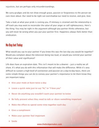 9www.thebridgemaker.com
injustices, but are perhaps only misunderstandings.
We carry grudges and do not show enough grace, passion or forgiveness to the person we
care most about. Our need to be right can overshadow our need to receive, and give, love.
Take a look at what your pride is costing you. If intimacy is strained and the relationship is
off track you may want to reconsider the value of your anger or self righteousness. Here’s
the thing: You may be right in the argument although you partner thinks otherwise, but
you will never be wrong when you put your partner first. Happiness always feels better than
vindication.
No Day but Today
What would you say to your partner if you knew this was the last day you would be together?
Would you complain about the television being too loud, or would you remind your partner
of their value and significance?
Life does have an expiration date. This isn’t meant to be a downer – just a reality we all
share. It’s what you do with this information that will make the difference. While it’s very
difficult to sustain a high-level of connection and passion on a day-to-day basis, there are
some simple things you can do to convey your partner’s importance to let them know they
are important today:
»» Kiss your mate at least twice a day
»» Leave a quick note just to say “hi,” or “I love you”
»» Never do anything you wouldn’t want your partner to know
»» Be fully present when they need to talk or share something important
»» Make the effort to spend some time together each day
»» Give a compliment
»» Make your partner feel important
»» Smile
 