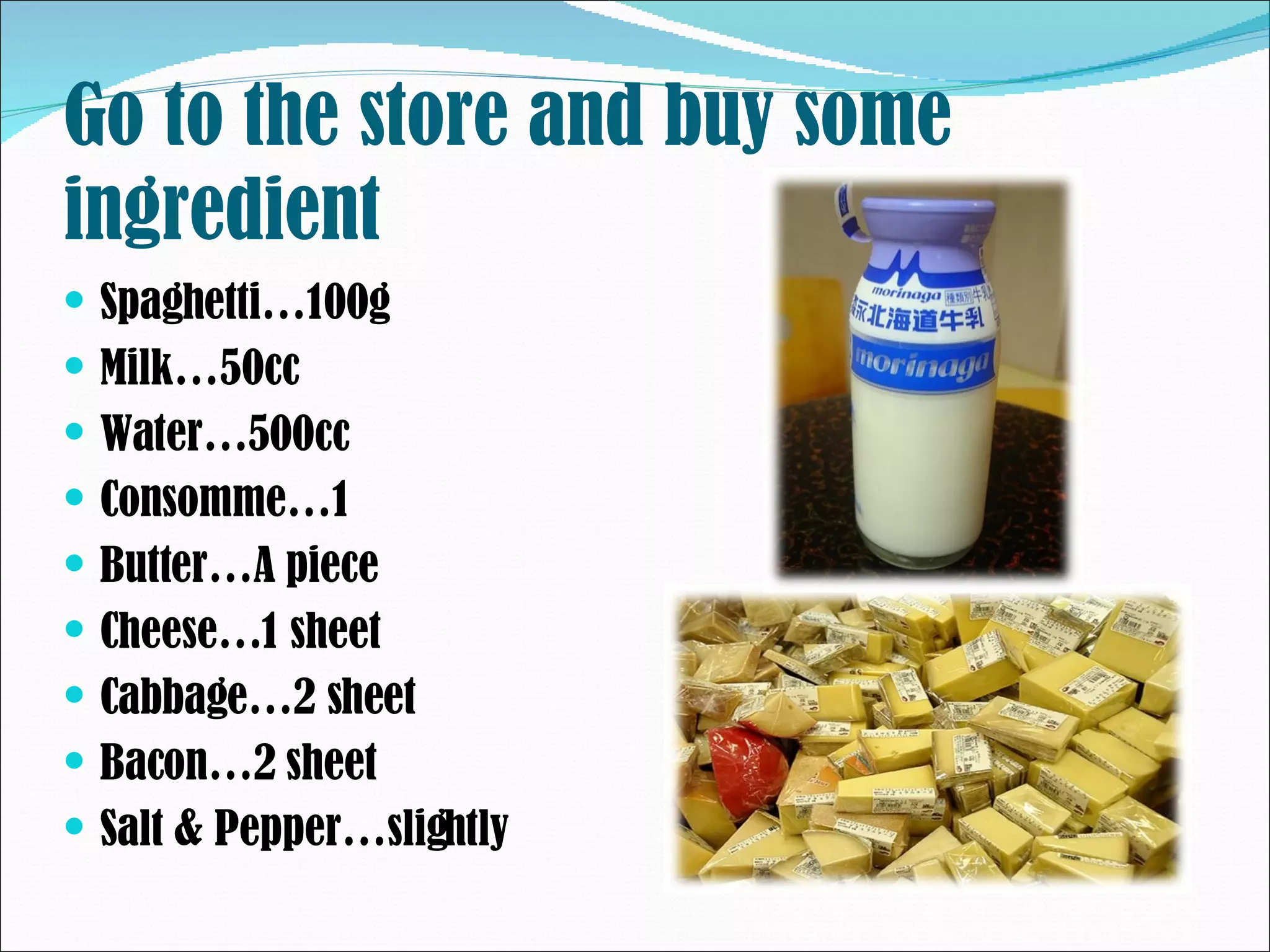 Go to the store and buy some ingredient Spaghetti…100g Milk…50cc Water…500cc Consomme…1 Butter…A piece Cheese…1 sheet Cabbage…2 sheet Bacon…2 sheet Salt & Pepper…slightly