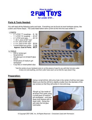 How to make 
2 FUN TOYS 
for under $10!… 
Parts & Tools Needed: 
You will need all the following parts and tools. Everything can be found at most hardware stores, like Lowe’s and Home Depot. The costs listed below were current at the time this was written ☺ ... I. PARTS: 
- 2 ½ PVC “T” couplings…. $. 56 
- 1 ½ PVC “X” coupling……$1.07 
- 4 ½ PVC end caps……….$1.12 
- 1 - 20 in. piece of 5/8” rope* 
- 4 - 8 in. piece of 5/8” rope* 
- 2 - 6 in. piece of 5/8” rope* $2.64 
- 4 nickel-plated eye screws $ .98 
Approx. Cost of Parts: $6.37 II. TOOLS: 
- Drill or screw gun 
- Small drill bit 
- Hot glue gun w/ at least 8 glue sticks 
- Small piece of medium grit sandpaper 
- 4 zip ties or nickel-plated clips 
* Ask the worker at your hardware store to cut the pieces of rope for you with their hot wire cutter. 
It does not cost anything, and their cutter fuses each cut so that the rope doesn’t fray. 
Preparation: 
Using a small drill bit, drill a tiny hole in the center of all four end caps. Make sure that the drill bit is slightly smaller than the diameter of the eye screws so that they will screw in nice and snug. 
“Rough up” the inside of all seven PVC parts using a small piece of medium grit sandpaper – and wipe away dust residue with a clean cloth. Doing this will make the hot glue hold better. 
© Copyright 2007 GRE, Inc. All Rights Reserved – Characters Used with Permission 
 