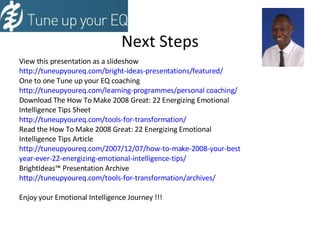 Next Steps View this presentation as a slideshow http://tuneupyoureq.com/bright-ideas-presentations/featured/ One to one Tune up your EQ coaching http://tuneupyoureq.com/learning-programmes/personal coaching/ Download The How To Make 2008 Great: 22 Energizing Emotional  Intelligence Tips Sheet http://tuneupyoureq.com/tools-for-transformation/ Read the How To Make 2008 Great: 22 Energizing Emotional  Intelligence Tips Article http://tuneupyoureq.com/2007/12/07/how-to-make-2008-your-best year-ever-22-energizing-emotional-intelligence-tips/ BrightIdeas™ Presentation Archive http://tuneupyoureq.com/tools-for-transformation/archives/ Enjoy your Emotional Intelligence Journey !!! 