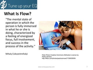 What Is Flow? “ The mental state of operation in which the person is fully immersed in what he or she is doing, characterized by a feeling of energized focus, full involvement, and success in the process of the activity.” Mihaly Csikszentmihalyi  www.tuneupyoureq.com  Flickr Photo Creative Commons Attribution Licence by Pedro Simeos http://flickr.com/photos/pedrosimoes7/158939595 / 