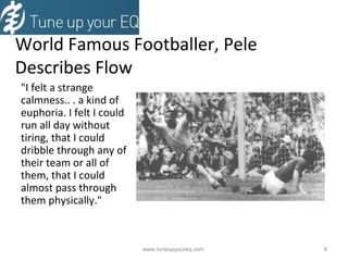 World Famous Footballer, Pele  Describes Flow "I felt a strange calmness.. . a kind of euphoria. I felt I could run all day without tiring, that I could dribble through any of their team or all of them, that I could almost pass through them physically." www.tuneupyoureq.com  