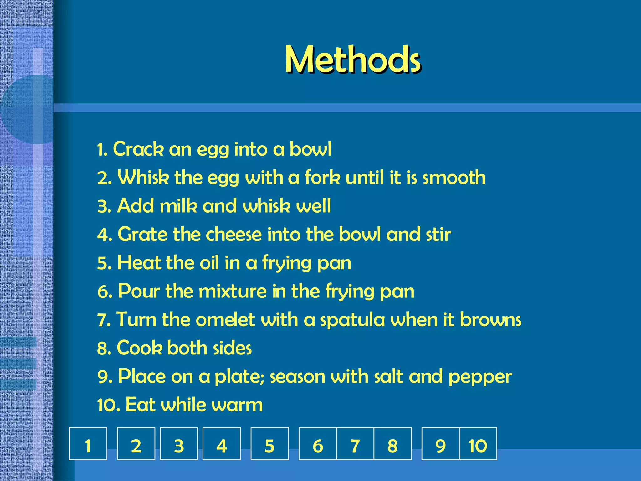 Methods 1. Crack an egg into a bowl 2. Whisk the egg with a fork until it is smooth 3. Add milk and whisk well 4. Grate the cheese into the bowl and stir 5. Heat the oil in a frying pan 6. Pour the mixture in the frying pan 7. Turn the omelet with a spatula when it browns 8. Cook both sides 9. Place on a plate; season with salt and pepper 10. Eat while warm 1 2 3 5 6 4 8 9 7 10 