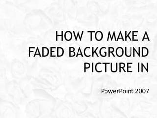 HOW TO MAKE A
FADED BACKGROUND
        PICTURE IN
          PowerPoint 2007
 