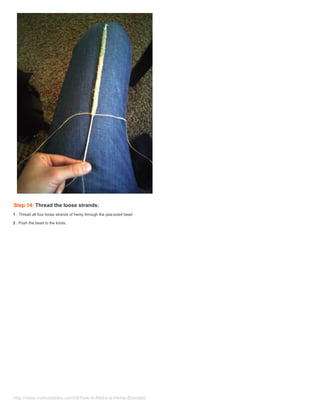 Step 14: Thread the loose strands:
1 . Thread all four loose strands of hemp through the pea-sized bead

2 . Push the bead to the knots.




http://www.instructables.com/id/How-to-Make-a-Hemp-Bracelet/
 