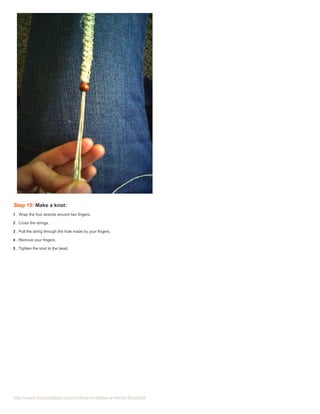 Step 15: Make a knot:
1 . Wrap the four strands around two fingers.

2 . Cross the strings.

3 . Pull the string through the hole made by your fingers.

4 . Remove your fingers.

5 . Tighten the knot to the bead.




http://www.instructables.com/id/How-to-Make-a-Hemp-Bracelet/
 