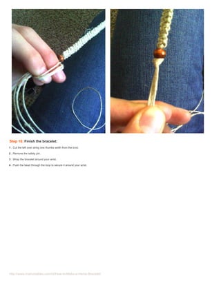 Step 16: Finish the bracelet:
1 . Cut the left over string one thumbs width from the knot.

2 . Remove the safety pin.

3 . Wrap the bracelet around your wrist.

4 . Push the bead through the loop to secure it around your wrist.




http://www.instructables.com/id/How-to-Make-a-Hemp-Bracelet/
 