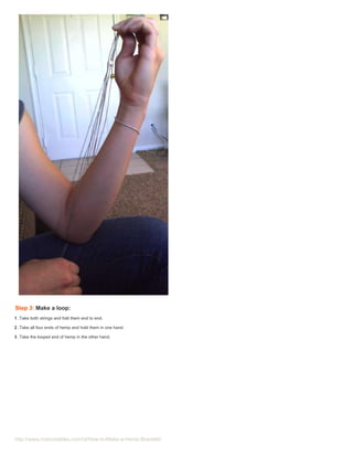 Step 3: Make a loop:
1 .Take both strings and fold them end to end.

2 .Take all four ends of hemp and hold them in one hand.

3 .Take the looped end of hemp in the other hand.




http://www.instructables.com/id/How-to-Make-a-Hemp-Bracelet/
 