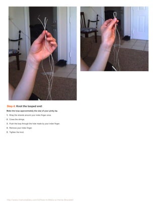 Step 4: Knot the looped end:
Make the loop approximately the size of your pinky tip.

1. Wrap the strands around your index finger once.

2 . Cross the strings.

3 . Push the loop through the hole made by your index finger.

4 . Remove your index finger.

5 . Tighten the knot.




http://www.instructables.com/id/How-to-Make-a-Hemp-Bracelet/
 