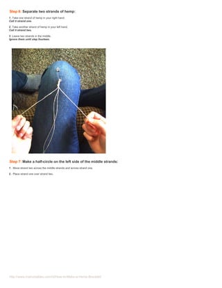 Step 6: Separate two strands of hemp:
1 .Take one strand of hemp in your right hand.
Call it strand one.

2 .Take another strand of hemp in your left hand.
Call it strand two.

3 .Leave two strands in the middle.
Ignore them until step fourteen.




Step 7: Make a half-circle on the left side of the middle strands:
1 . Move strand two across the middle strands and across strand one.

2 . Place strand one over strand two.




http://www.instructables.com/id/How-to-Make-a-Hemp-Bracelet/
 