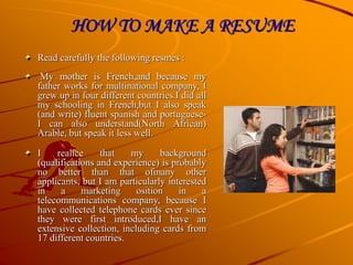 HOW TO MAKE A RESUME
Read carefully the following resmes :
My mother is French,and because my
father works for multinational company, I
grew up in four different countries.I did all
my schooling in French,but I also speak
(and write) fluent spanish and portuguese-
I can also understand(North African)
Arable, but speak it less well.
I realice that my background
(qualifications and experience) is probably
no better than that ofmany other
applicants, but I am particularly interested
in a marketing osition in a
telecommunications company, because I
have collected telephone cards ever since
they were first introduced,I have an
extensive collection, including cards from
17 different countries.
 