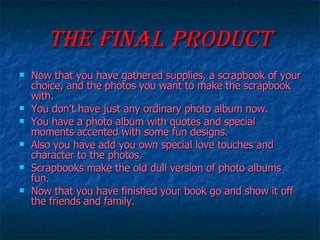 The Final Product Now that you have gathered supplies, a scrapbook of your choice, and the photos you want to make the scrapbook with. You don’t have just any ordinary photo album now. You have a photo album with quotes and special moments accented with some fun designs. Also you have add you own special love touches and character to the photos. Scrapbooks make the old dull version of photo albums fun. Now that you have finished your book go and show it off the friends and family. 