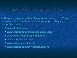 Some Online Scrapbook Sites These are just a few sites I have found online. These sites are both for ideas on making a page or buying supplies online. www.Smilebox.com www.scrapbookingsuppliesonline.com www.americascrapbooking.com www.scrapbooks.com www.save-on-crafts.com www.scrapbooking-warehouse.com 