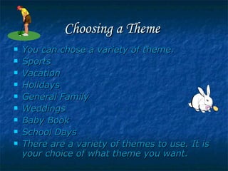 Choosing a Theme   You can chose a variety of theme. Sports Vacation Holidays General Family  Weddings Baby Book  School Days There are a variety of themes to use. It is your choice of what theme you want. 